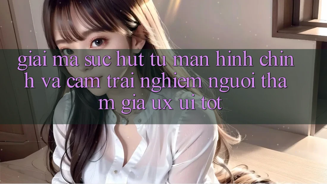 Giải Mã Sức Hút Từ Màn hình chính Và Cảm trải nghiệm Người tham gia (UX/UI) Tốt