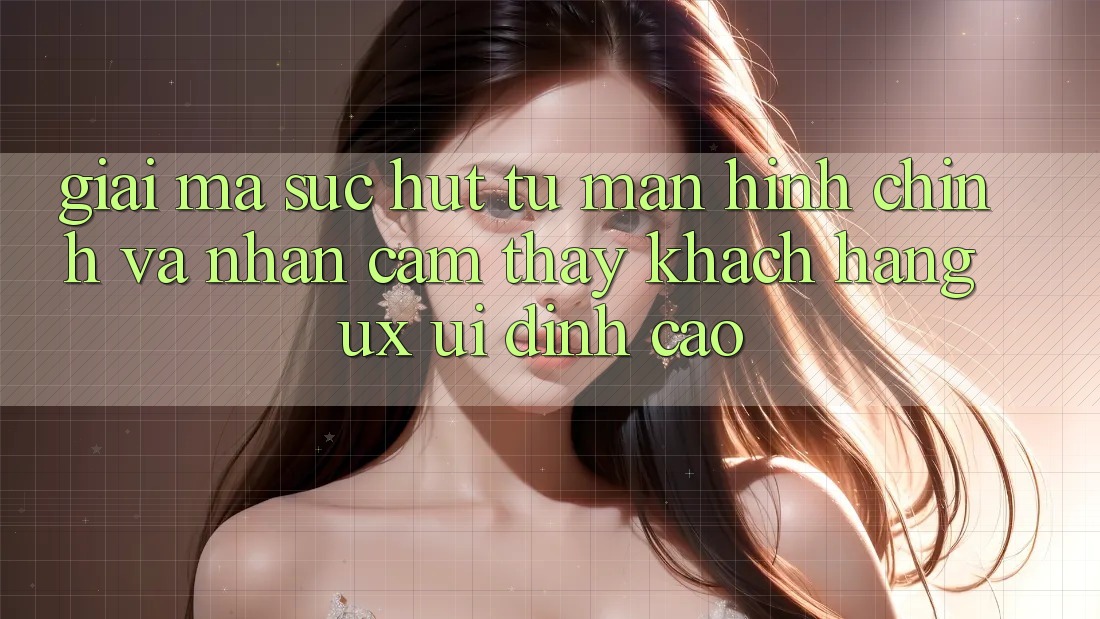 Giải Mã Sức Hút Từ Màn hình chính Và Nhận cảm thấy Khách hàng (UX/UI) Đỉnh Cao Giải Mã Sức Hút Từ Màn hình chính Và Nhận cảm thấy Khách hàng (UX/UI) Đỉnh Cao