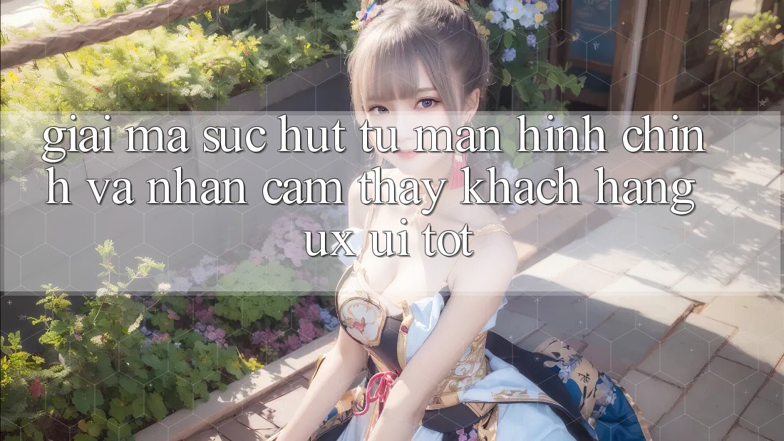 Giải Mã Sức Hút Từ Màn hình chính Và Nhận cảm thấy Khách hàng (UX/UI) Tốt Giải Mã Sức Hút Từ Màn hình chính Và Nhận cảm thấy Khách hàng (UX/UI) Tốt