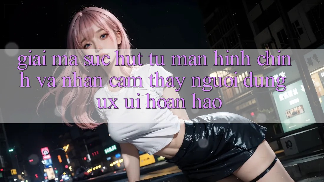 Giải Mã Sức Hút Từ Màn hình chính Và Nhận cảm thấy Người Dùng (UX/UI) Hoàn hảo Giải Mã Sức Hút Từ Màn hình chính Và Nhận cảm thấy Người Dùng (UX/UI) Hoàn hảo
