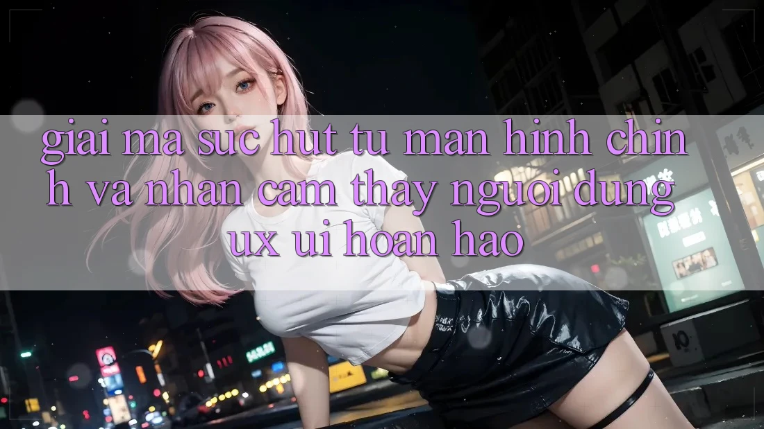 Giải Mã Sức Hút Từ Màn hình chính Và Nhận cảm thấy Người Dùng (UX/UI) Hoàn hảo Giải Mã Sức Hút Từ Màn hình chính Và Nhận cảm thấy Người Dùng (UX/UI) Hoàn hảo