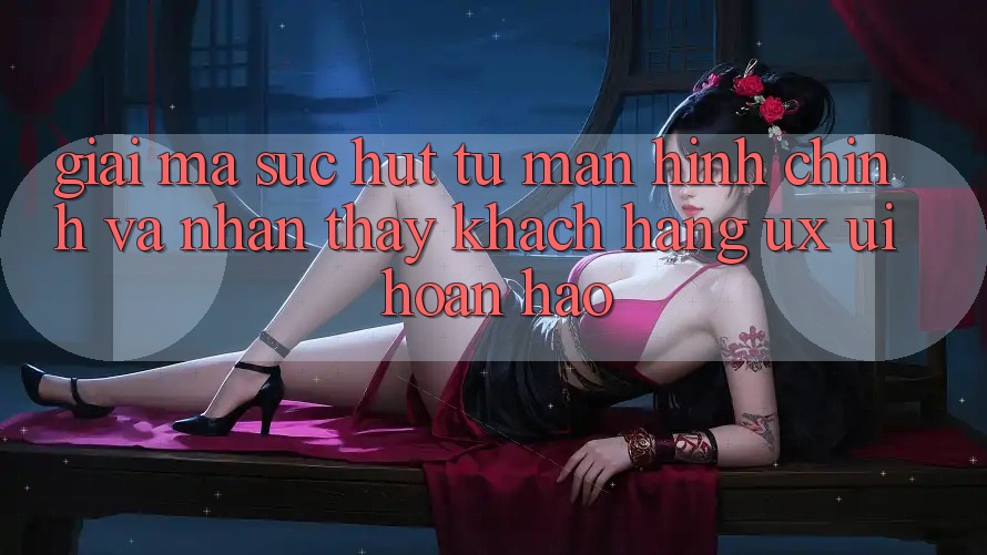 Giải Mã Sức Hút Từ Màn hình chính Và Nhận thấy Khách hàng (UX/UI) Hoàn hảo Giải Mã Sức Hút Từ Màn hình chính Và Nhận thấy Khách hàng (UX/UI) Hoàn hảo