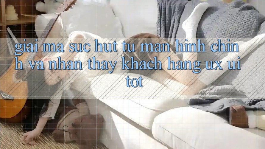 Giải Mã Sức Hút Từ Màn hình chính Và Nhận thấy Khách hàng (UX/UI) Tốt Giải Mã Sức Hút Từ Màn hình chính Và Nhận thấy Khách hàng (UX/UI) Tốt
