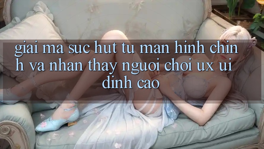 Giải Mã Sức Hút Từ Màn hình chính Và Nhận thấy Người chơi (UX/UI) Đỉnh Cao Giải Mã Sức Hút Từ Màn hình chính Và Nhận thấy Người chơi (UX/UI) Đỉnh Cao
