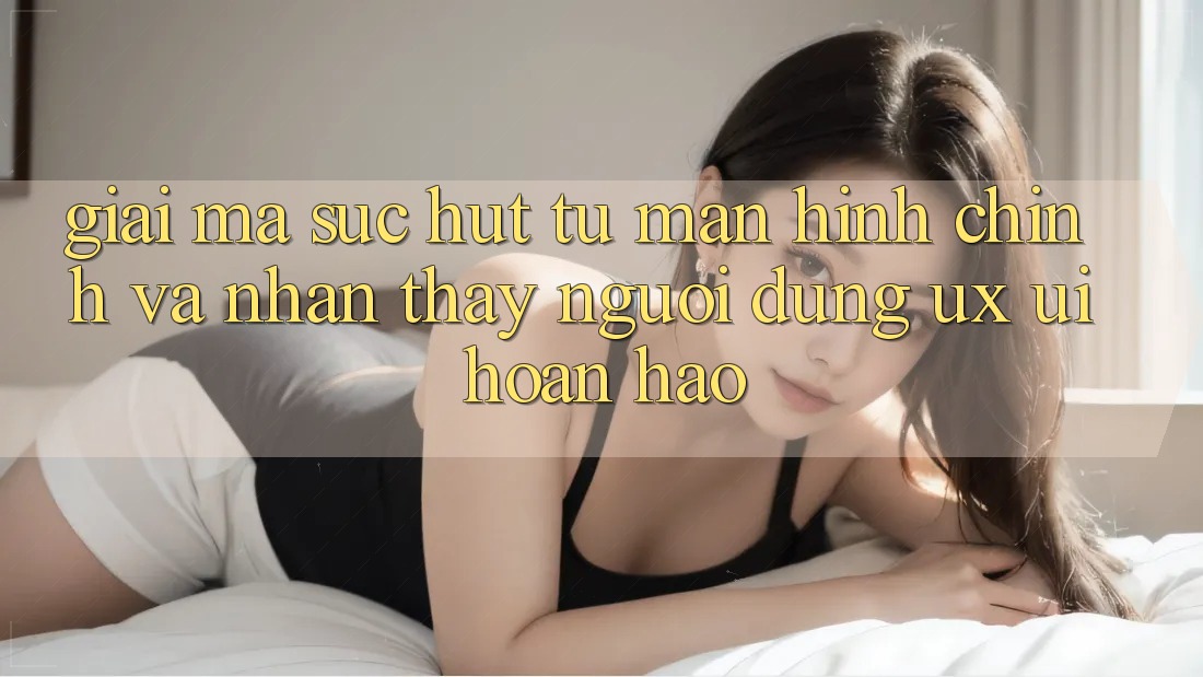 Giải Mã Sức Hút Từ Màn hình chính Và Nhận thấy Người Dùng (UX/UI) Hoàn hảo Giải Mã Sức Hút Từ Màn hình chính Và Nhận thấy Người Dùng (UX/UI) Hoàn hảo