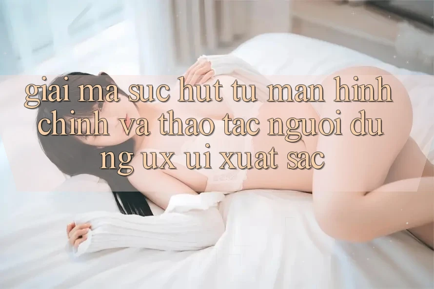 Giải Mã Sức Hút Từ Màn hình chính Và Thao tác Người Dùng (UX/UI) Xuất sắc Giải Mã Sức Hút Từ Màn hình chính Và Thao tác Người Dùng (UX/UI) Xuất sắc