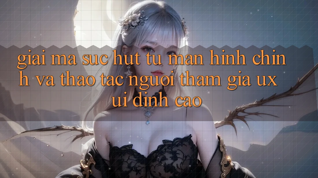 Giải Mã Sức Hút Từ Màn hình chính Và Thao tác Người tham gia (UX/UI) Đỉnh Cao Giải Mã Sức Hút Từ Màn hình chính Và Thao tác Người tham gia (UX/UI) Đỉnh Cao