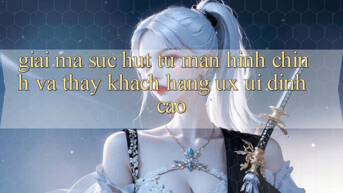 Giải Mã Sức Hút Từ Màn hình chính Và Thấy Khách hàng (UX/UI) Đỉnh Cao Giải Mã Sức Hút Từ Màn hình chính Và Thấy Khách hàng (UX/UI) Đỉnh Cao