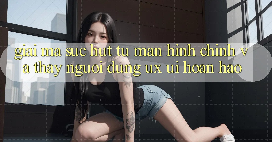 Giải Mã Sức Hút Từ Màn hình chính Và Thấy Người Dùng (UX/UI) Hoàn hảo