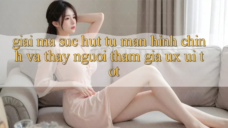 Giải Mã Sức Hút Từ Màn hình chính Và Thấy Người tham gia (UX/UI) Tốt