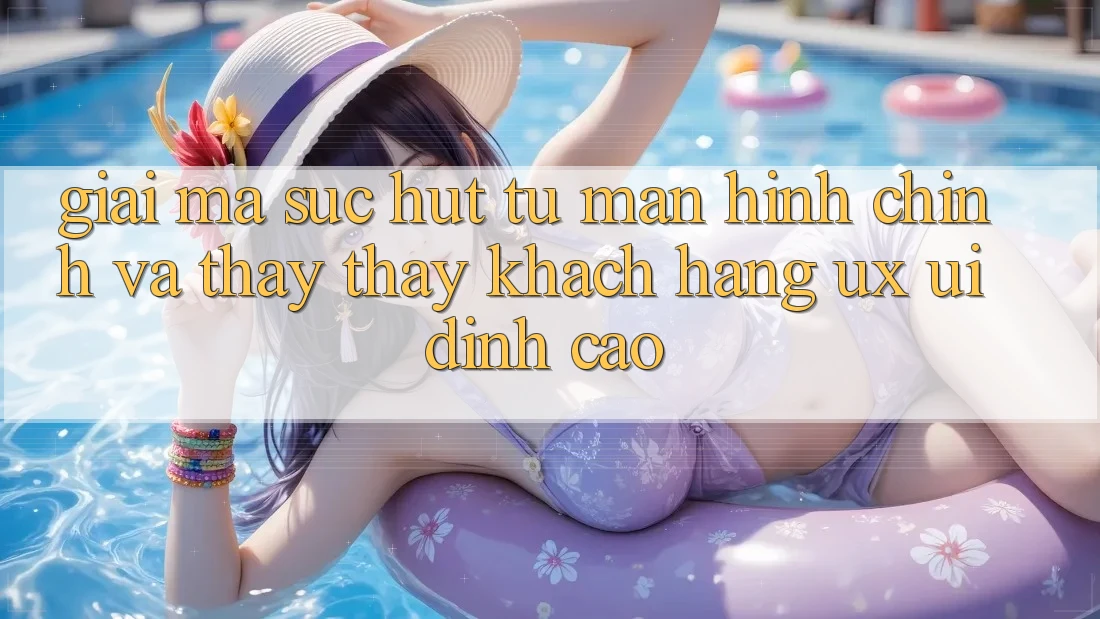 Giải Mã Sức Hút Từ Màn hình chính Và Thấy thấy Khách hàng (UX/UI) Đỉnh Cao Giải Mã Sức Hút Từ Màn hình chính Và Thấy thấy Khách hàng (UX/UI) Đỉnh Cao