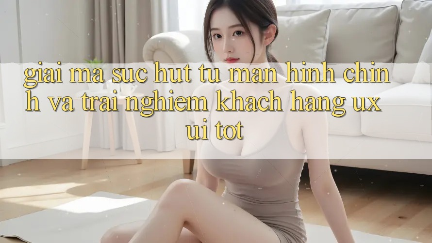Giải Mã Sức Hút Từ Màn hình chính Và Trải Nghiệm Khách hàng (UX/UI) Tốt Giải Mã Sức Hút Từ Màn hình chính Và Trải Nghiệm Khách hàng (UX/UI) Tốt