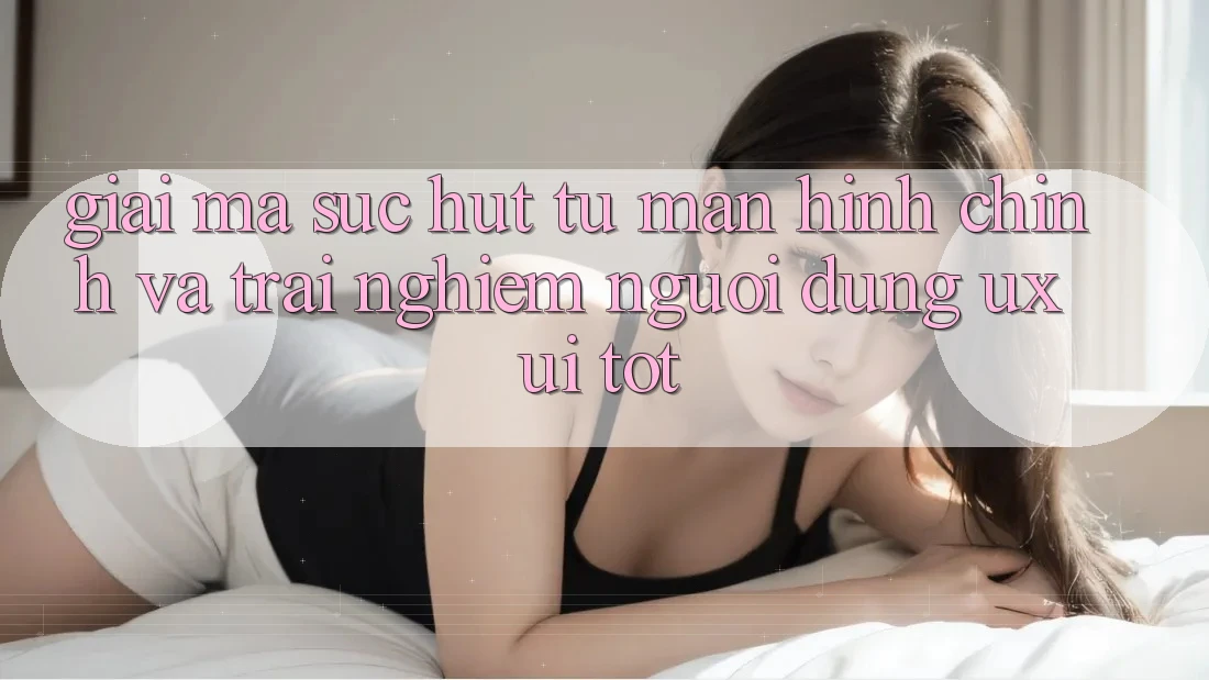 Giải Mã Sức Hút Từ Màn hình chính Và Trải Nghiệm Người Dùng (UX/UI) Tốt Giải Mã Sức Hút Từ Màn hình chính Và Trải Nghiệm Người Dùng (UX/UI) Tốt