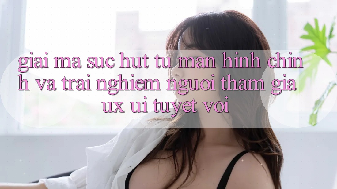 Giải Mã Sức Hút Từ Màn hình chính Và Trải nghiệm Người tham gia (UX/UI) Tuyệt vời Giải Mã Sức Hút Từ Màn hình chính Và Trải nghiệm Người tham gia (UX/UI) Tuyệt vời