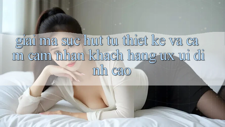 Giải Mã Sức Hút Từ Thiết kế Và Cảm cảm nhận Khách hàng (UX/UI) Đỉnh Cao Giải Mã Sức Hút Từ Thiết kế Và Cảm cảm nhận Khách hàng (UX/UI) Đỉnh Cao