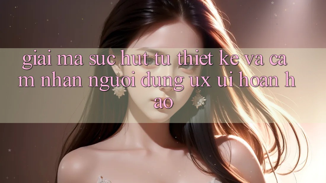 Giải Mã Sức Hút Từ Thiết kế Và Cảm nhận Người Dùng (UX/UI) Hoàn hảo Giải Mã Sức Hút Từ Thiết kế Và Cảm nhận Người Dùng (UX/UI) Hoàn hảo