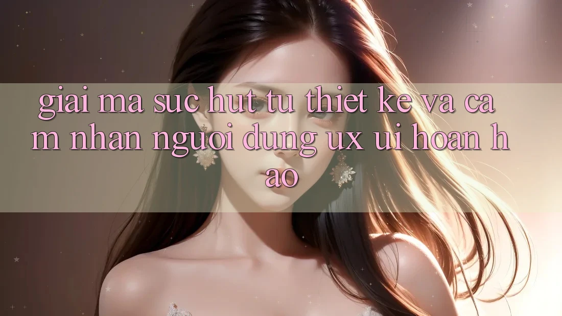 Giải Mã Sức Hút Từ Thiết kế Và Cảm nhận Người Dùng (UX/UI) Hoàn hảo Giải Mã Sức Hút Từ Thiết kế Và Cảm nhận Người Dùng (UX/UI) Hoàn hảo