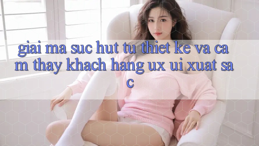 Giải Mã Sức Hút Từ Thiết kế Và Cảm thấy Khách hàng (UX/UI) Xuất sắc