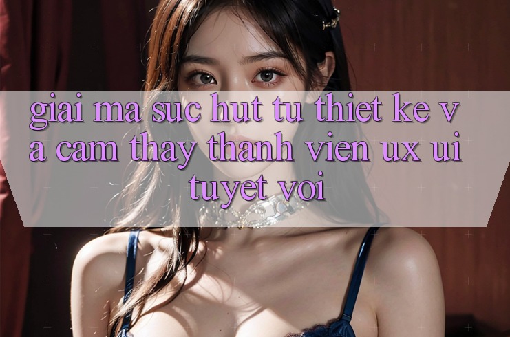 Giải Mã Sức Hút Từ Thiết kế Và Cảm thấy Thành viên (UX/UI) Tuyệt vời Giải Mã Sức Hút Từ Thiết kế Và Cảm thấy Thành viên (UX/UI) Tuyệt vời