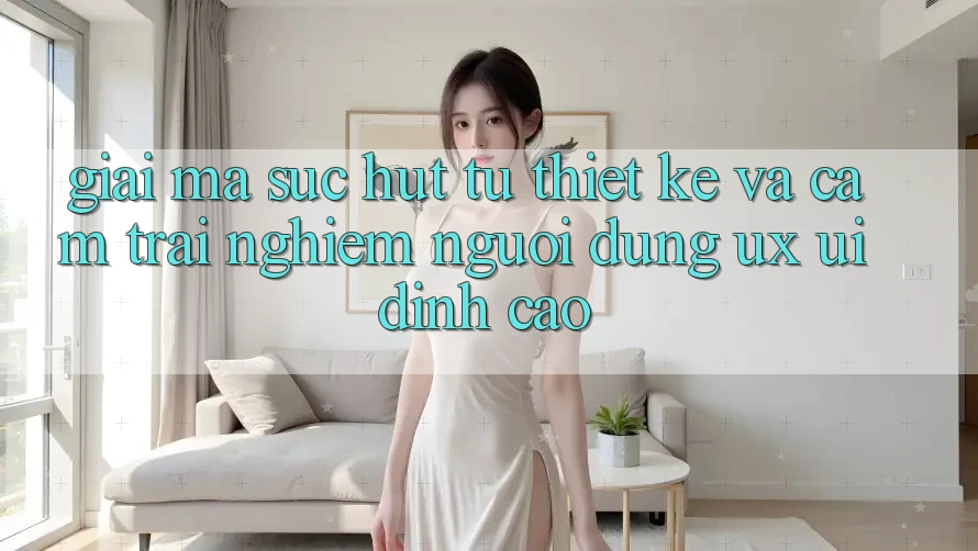 Giải Mã Sức Hút Từ Thiết kế Và Cảm trải nghiệm Người Dùng (UX/UI) Đỉnh Cao