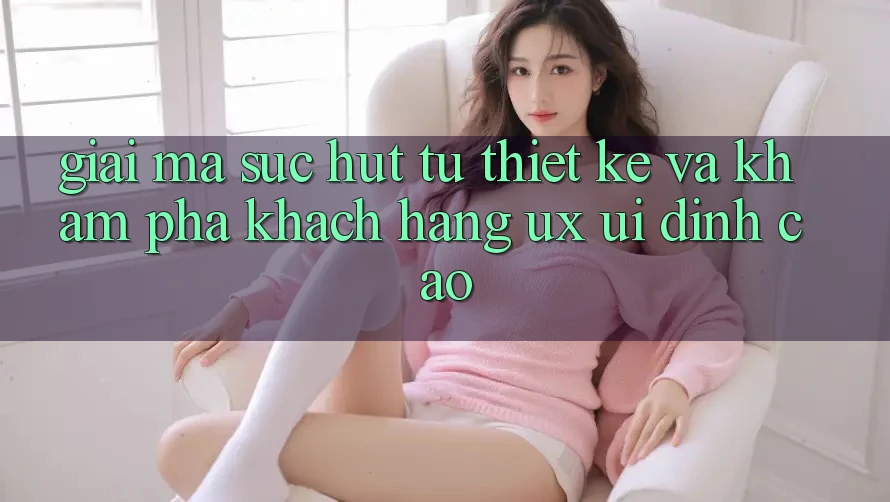 Giải Mã Sức Hút Từ Thiết kế Và Khám phá Khách hàng (UX/UI) Đỉnh cao Giải Mã Sức Hút Từ Thiết kế Và Khám phá Khách hàng (UX/UI) Đỉnh cao