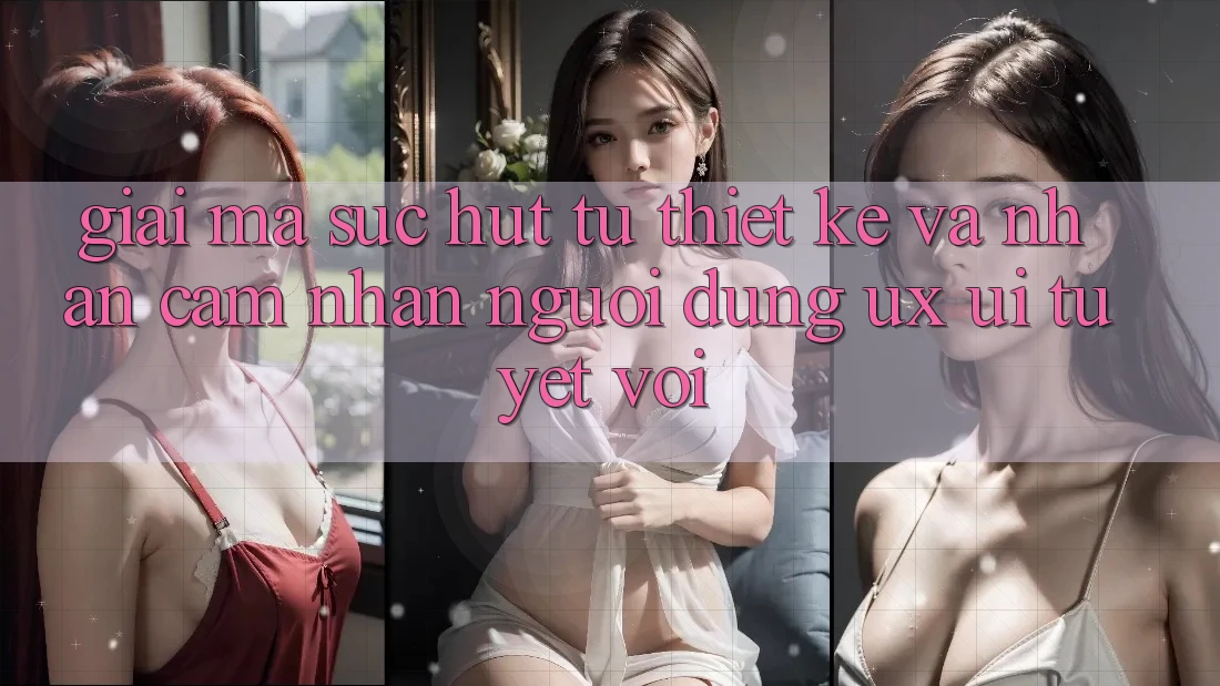 Giải Mã Sức Hút Từ Thiết kế Và Nhận cảm nhận Người Dùng (UX/UI) Tuyệt vời