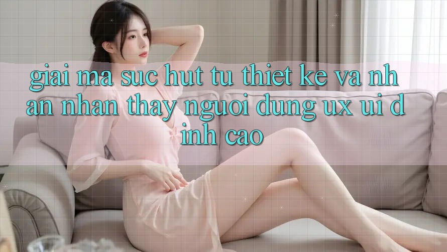 Giải Mã Sức Hút Từ Thiết kế Và Nhận nhận thấy Người Dùng (UX/UI) Đỉnh cao Giải Mã Sức Hút Từ Thiết kế Và Nhận nhận thấy Người Dùng (UX/UI) Đỉnh cao