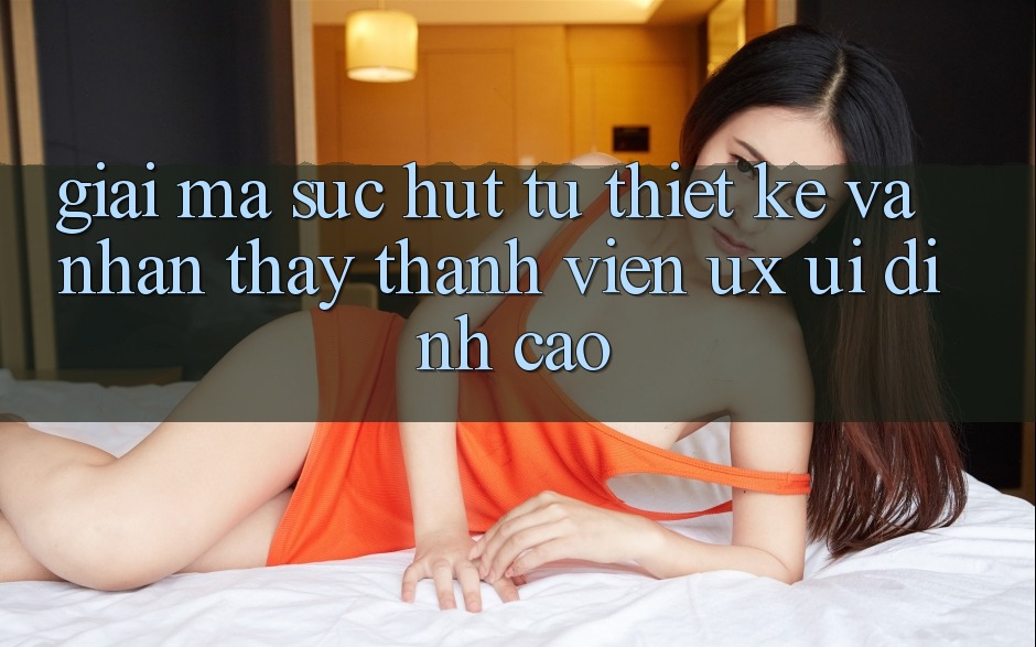 Giải Mã Sức Hút Từ Thiết kế Và Nhận thấy Thành viên (UX/UI) Đỉnh Cao Giải Mã Sức Hút Từ Thiết kế Và Nhận thấy Thành viên (UX/UI) Đỉnh Cao