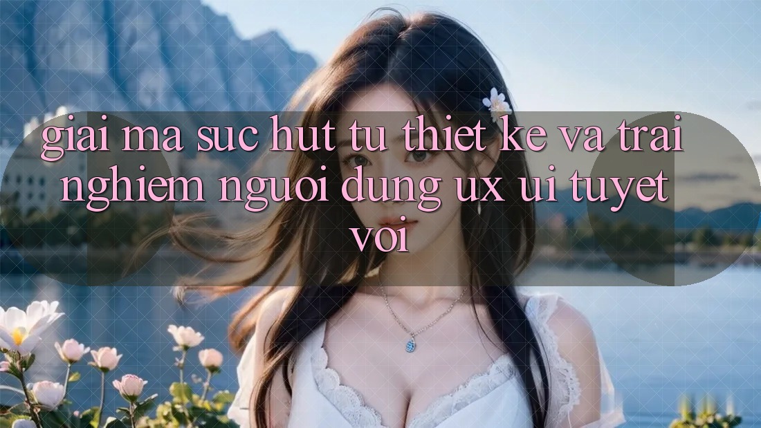 Giải Mã Sức Hút Từ Thiết kế Và Trải Nghiệm Người Dùng (UX/UI) Tuyệt vời Giải Mã Sức Hút Từ Thiết kế Và Trải Nghiệm Người Dùng (UX/UI) Tuyệt vời