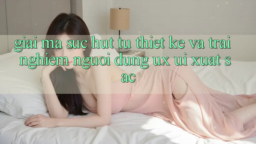Giải Mã Sức Hút Từ Thiết kế Và Trải nghiệm Người Dùng (UX/UI) Xuất sắc Giải Mã Sức Hút Từ Thiết kế Và Trải nghiệm Người Dùng (UX/UI) Xuất sắc