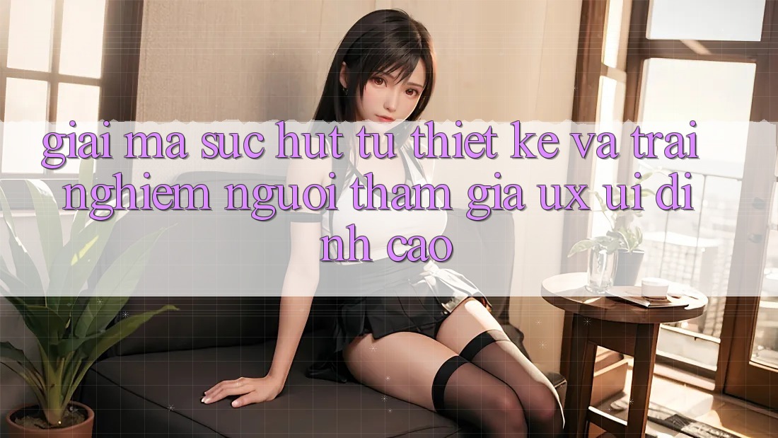 Giải Mã Sức Hút Từ Thiết kế Và Trải Nghiệm Người tham gia (UX/UI) Đỉnh Cao Giải Mã Sức Hút Từ Thiết kế Và Trải Nghiệm Người tham gia (UX/UI) Đỉnh Cao