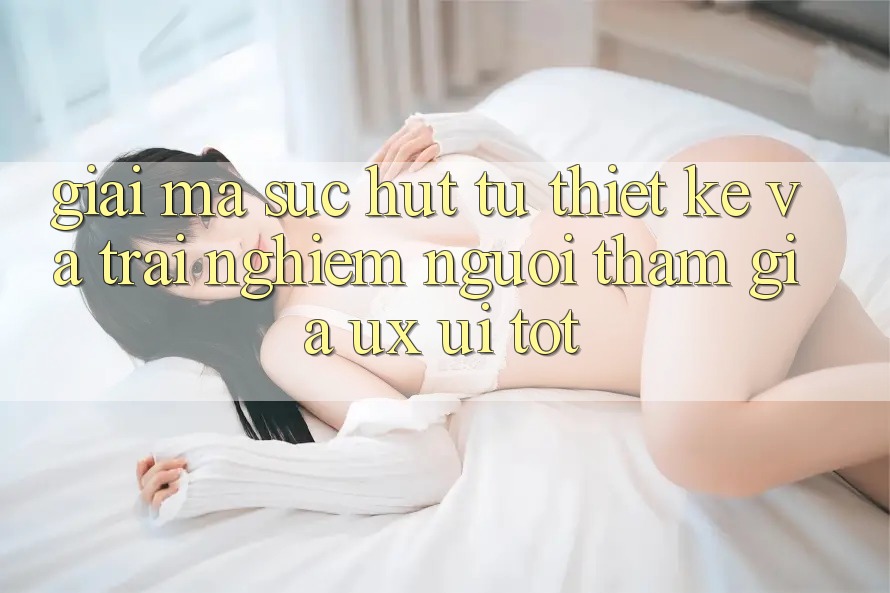 Giải Mã Sức Hút Từ Thiết kế Và Trải Nghiệm Người tham gia (UX/UI) Tốt Giải Mã Sức Hút Từ Thiết kế Và Trải Nghiệm Người tham gia (UX/UI) Tốt