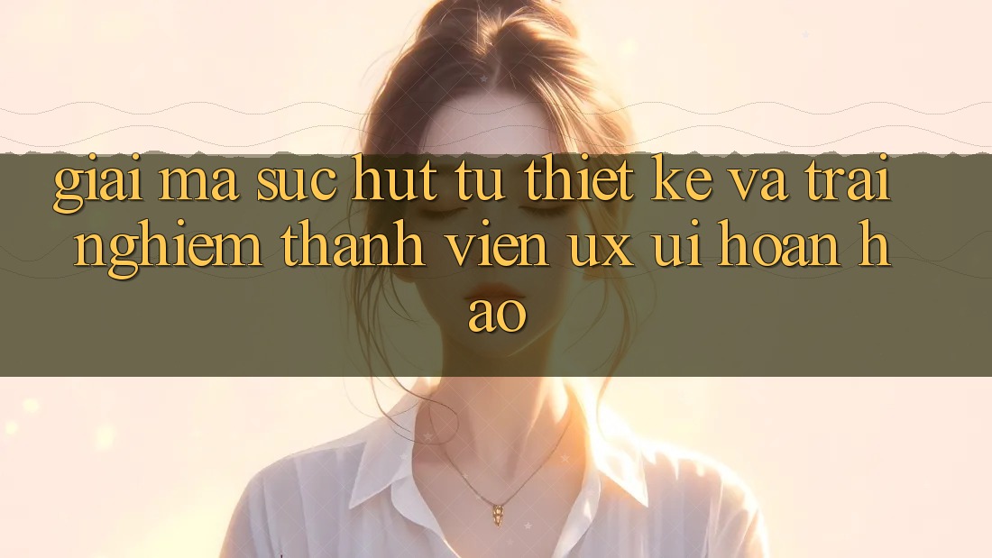 Giải Mã Sức Hút Từ Thiết kế Và Trải Nghiệm Thành viên (UX/UI) Hoàn hảo Giải Mã Sức Hút Từ Thiết kế Và Trải Nghiệm Thành viên (UX/UI) Hoàn hảo