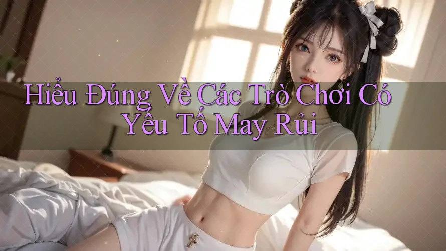 Hiểu Đúng Về Các Trò Chơi Có Yếu Tố May Rủi
