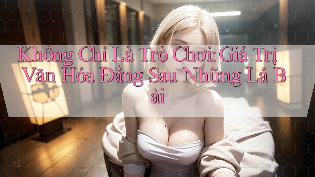 Không Chỉ Là Trò Chơi: Giá Trị Văn Hóa Đằng Sau Những Lá Bài Không Chỉ Là Trò Chơi: Giá Trị Văn Hóa Đằng Sau Những Lá Bài