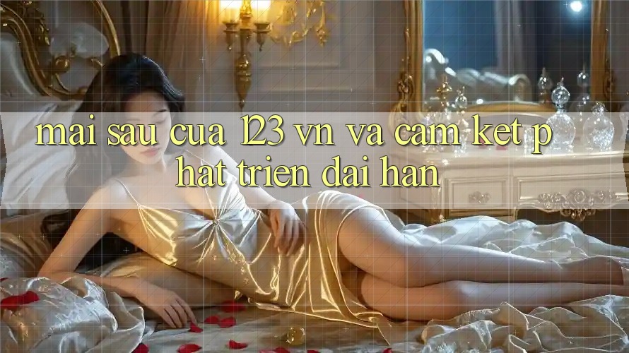 Mai sau Của 123 vn Và Cam Kết Phát Triển Dài hạn Mai sau Của 123 vn Và Cam Kết Phát Triển Dài hạn