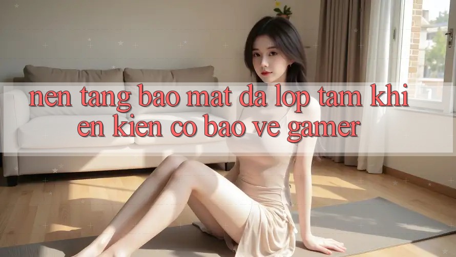 Nền tảng Bảo Mật Đa Lớp - Tấm Khiên Kiên Cố Bảo Vệ Gamer