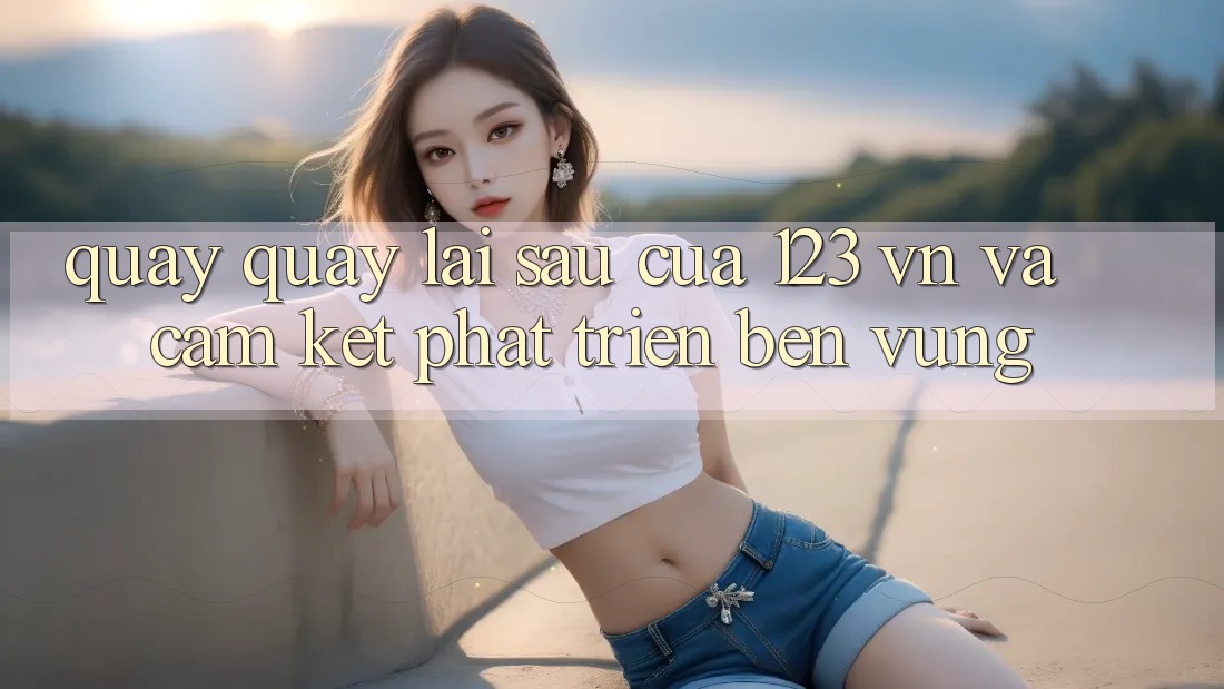 Quay quay lại sau Của 123 vn Và Cam Kết Phát Triển Bền vững Quay quay lại sau Của 123 vn Và Cam Kết Phát Triển Bền vững