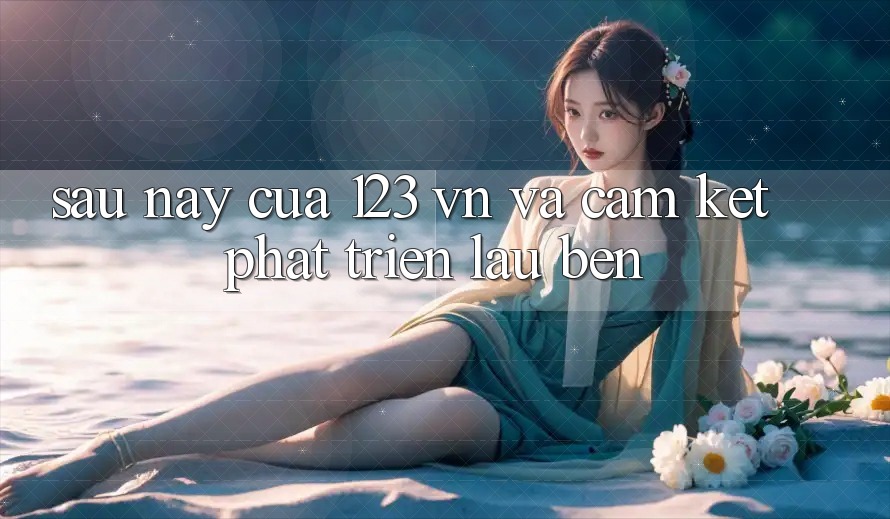 Sau này Của 123 vn Và Cam Kết Phát Triển Lâu bền Sau này Của 123 vn Và Cam Kết Phát Triển Lâu bền