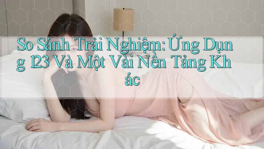 So Sánh Trải Nghiệm: Ứng Dụng 123 Và Một Vài Nền Tảng Khác