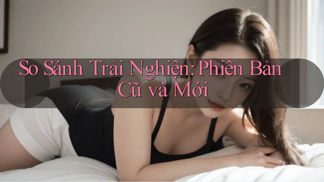 So Sánh Trải Nghiện: Phiên Bản Cũ và Mới So Sánh Trải Nghiện: Phiên Bản Cũ và Mới