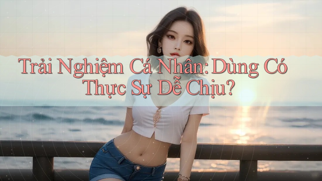 Trải Nghiệm Cá Nhân: Dùng Có Thực Sự Dễ Chịu? Trải Nghiệm Cá Nhân: Dùng Có Thực Sự Dễ Chịu?
