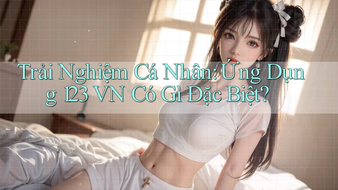Trải Nghiệm Cá Nhân: Ứng Dụng 123 VN Có Gì Đặc Biệt?