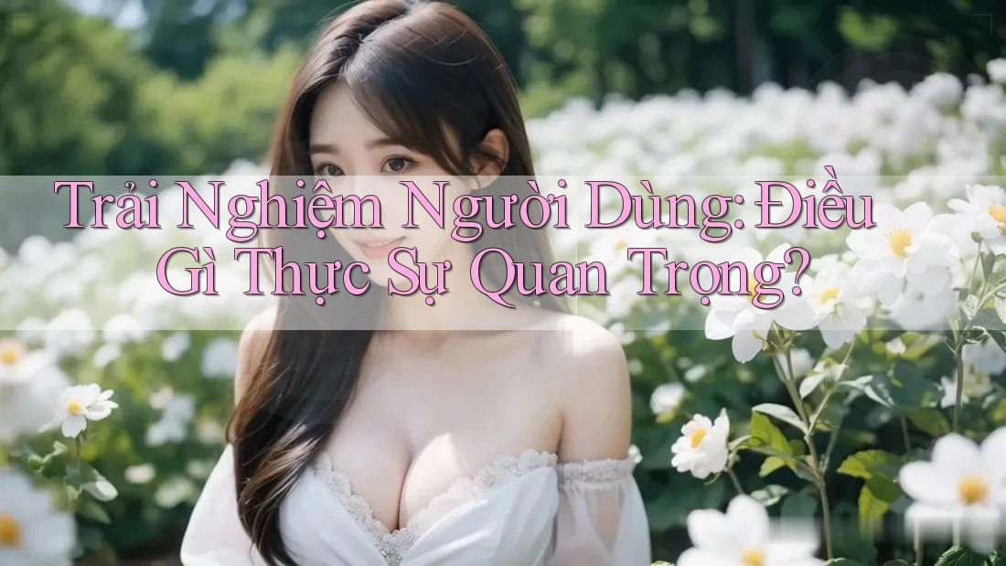 Trải Nghiệm Người Dùng: Điều Gì Thực Sự Quan Trọng? Trải Nghiệm Người Dùng: Điều Gì Thực Sự Quan Trọng?