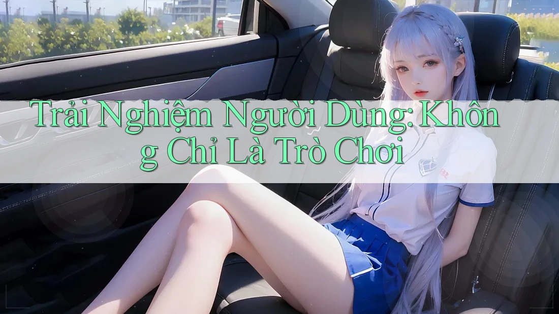Trải Nghiệm Người Dùng: Không Chỉ Là Trò Chơi