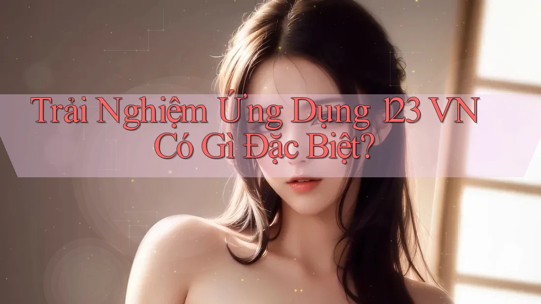 Trải Nghiệm Ứng Dụng 123 VN Có Gì Đặc Biệt? Trải Nghiệm Ứng Dụng 123 VN Có Gì Đặc Biệt?