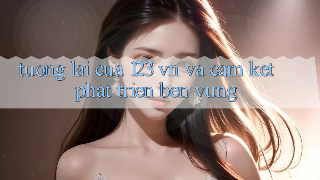 Tương Lai Của 123 vn Và Cam Kết Phát Triển Bền vững