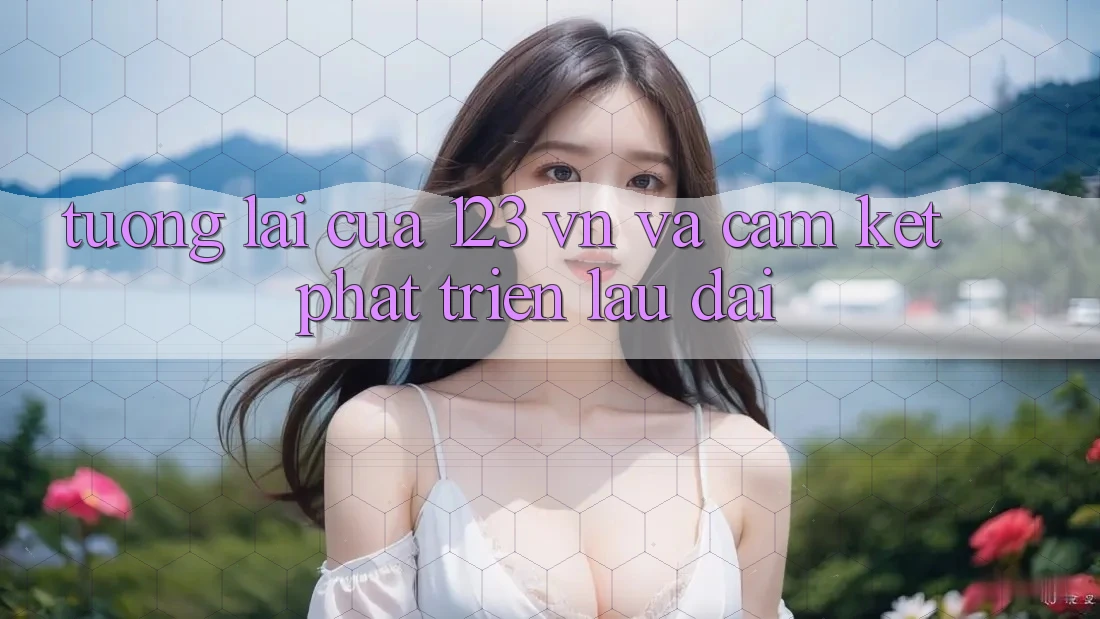 Tương Lai Của 123 vn Và Cam Kết Phát Triển Lâu dài Tương Lai Của 123 vn Và Cam Kết Phát Triển Lâu dài