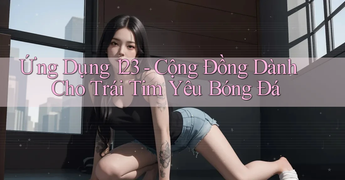 Ứng Dụng 123 - Cộng Đồng Dành Cho Trái Tim Yêu Bóng Đá