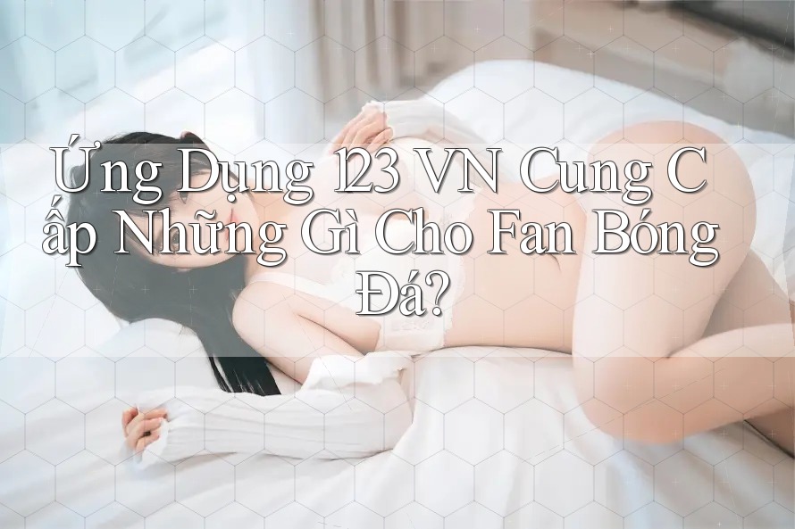 Ứng Dụng 123 VN Cung Cấp Những Gì Cho Fan Bóng Đá? Ứng Dụng 123 VN Cung Cấp Những Gì Cho Fan Bóng Đá?